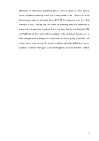 vi
adaptations in corticomotor excitability provide some evidence of central nervous
system adaptations occurring within the primary motor cortex. Furthermore, while
haemodynamic stress is attenuated during BFR-RE in comparison with heavy-load
resistance exercise, training had little effect on producing beneficial adaptations in
resting and peak-exercising responses. It was concluded that the combination of BFR
with light-load resistance exercise/training appears to be a beneficial training mode in
order to target gains in strength and muscle mass in healthy young populations, and
perhaps may be more important for special populations such as the elderly and a variety
of clinical conditions where gains in muscle strength and mass are important to obtain.
 