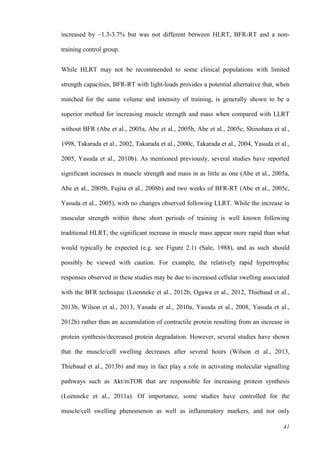 41
increased by ~1.3-3.7% but was not different between HLRT, BFR-RT and a non-
training control group.
While HLRT may not be recommended to some clinical populations with limited
strength capacities, BFR-RT with light-loads provides a potential alternative that, when
matched for the same volume and intensity of training, is generally shown to be a
superior method for increasing muscle strength and mass when compared with LLRT
without BFR (Abe et al., 2005a, Abe et al., 2005b, Abe et al., 2005c, Shinohara et al.,
1998, Takarada et al., 2002, Takarada et al., 2000c, Takarada et al., 2004, Yasuda et al.,
2005, Yasuda et al., 2010b). As mentioned previously, several studies have reported
significant increases in muscle strength and mass in as little as one (Abe et al., 2005a,
Abe et al., 2005b, Fujita et al., 2008b) and two weeks of BFR-RT (Abe et al., 2005c,
Yasuda et al., 2005), with no changes observed following LLRT. While the increase in
muscular strength within these short periods of training is well known following
traditional HLRT, the significant increase in muscle mass appear more rapid than what
would typically be expected (e.g. see Figure 2.1) (Sale, 1988), and as such should
possibly be viewed with caution. For example, the relatively rapid hypertrophic
responses observed in these studies may be due to increased cellular swelling associated
with the BFR technique (Loenneke et al., 2012b, Ogawa et al., 2012, Thiebaud et al.,
2013b, Wilson et al., 2013, Yasuda et al., 2010a, Yasuda et al., 2008, Yasuda et al.,
2012b) rather than an accumulation of contractile protein resulting from an increase in
protein synthesis/decreased protein degradation. However, several studies have shown
that the muscle/cell swelling decreases after several hours (Wilson et al., 2013,
Thiebaud et al., 2013b) and may in fact play a role in activating molecular signalling
pathways such as Akt/mTOR that are responsible for increasing protein synthesis
(Loenneke et al., 2011a). Of importance, some studies have controlled for the
muscle/cell swelling phenomenon as well as inflammatory markers, and not only
 