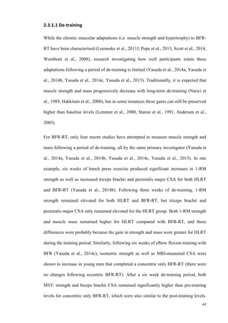 44
2.3.1.1 De-training
While the chronic muscular adaptations (i.e. muscle strength and hypertrophy) to BFR-
RT have been characterised (Loenneke et al., 2011f, Pope et al., 2013, Scott et al., 2014,
Wernbom et al., 2008), research investigating how well participants retain these
adaptations following a period of de-training is limited (Yasuda et al., 2014a, Yasuda et
al., 2014b, Yasuda et al., 2014c, Yasuda et al., 2015). Traditionally, it is expected that
muscle strength and mass progressively decrease with long-term de-training (Narici et
al., 1989, Hakkinen et al., 2000), but in some instances these gains can still be preserved
higher than baseline levels (Lemmer et al., 2000, Staron et al., 1991, Andersen et al.,
2005).
For BFR-RT, only four recent studies have attempted to measure muscle strength and
mass following a period of de-training, all by the same primary investigator (Yasuda et
al., 2014a, Yasuda et al., 2014b, Yasuda et al., 2014c, Yasuda et al., 2015). In one
example, six weeks of bench press exercise produced significant increases in 1-RM
strength as well as increased triceps brachii and pectoralis major CSA for both HLRT
and BFR-RT (Yasuda et al., 2014b). Following three weeks of de-training, 1-RM
strength remained elevated for both HLRT and BFR-RT, but triceps brachii and
pectoralis major CSA only remained elevated for the HLRT group. Both 1-RM strength
and muscle mass remained higher for HLRT compared with BFR-RT, and these
differences were probably because the gain in strength and mass were greater for HLRT
during the training period. Similarly, following six weeks of elbow flexion training with
BFR (Yasuda et al., 2014c), isometric strength as well as MRI-measured CSA were
shown to increase in young men that completed a concentric only BFR-RT (there were
no changes following eccentric BFR-RT). After a six week de-training period, both
MVC strength and biceps brachii CSA remained significantly higher than pre-training
levels for concentric only BFR-RT, which were also similar to the post-training levels.
 