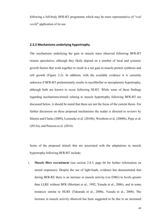 46
following a full-body BFR-RT programme which may be more representative of “real
world” application of its use.
2.3.2 Mechanisms underlying hypertrophy
The mechanisms underlying the gain in muscle mass observed following BFR-RT
remain speculative, although they likely depend on a number of local and systemic
growth factors that work together to result in a net gain in muscle protein synthesis and
cell growth (Figure 2.2). In addition, with the available evidence it is currently
unknown if BFR-RT predominately results in myofibrillar or sarcoplasmic hypertrophy,
although both are known to occur following HLRT. While some of these findings
regarding mechanisms/stimuli relating to muscle hypertrophy following BFR-RT are
discussed below, it should be noted that these are not the focus of the current thesis. For
further discussion on these proposed mechanisms the reader is directed to reviews by
Manini and Clarke (2009), Loenneke et al. (2010b), Wernbom et al. (2008b), Pope et al.
(2013a), and Pearson et al. (2014).
Some of the proposed stimuli that are associated with the adaptations in muscle
hypertrophy following BFR-RT include;
i. Muscle fibre recruitment (see section 2.4.3, page 66 for further information on
neural responses): Despite the use of light-loads, evidence has demonstrated that
during BFR-RE there is an increase in muscle activity (via EMG) to levels greater
than LLRE without BFR (Moritani et al., 1992, Yasuda et al., 2006), and in some
instances similar to HLRE (Takarada et al., 2000c, Yasuda et al., 2008). The
increase in muscle activity observed has been suggested to be due to an increased
 
