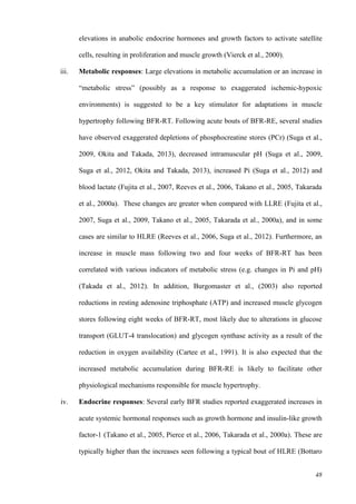48
elevations in anabolic endocrine hormones and growth factors to activate satellite
cells, resulting in proliferation and muscle growth (Vierck et al., 2000).
iii. Metabolic responses: Large elevations in metabolic accumulation or an increase in
“metabolic stress” (possibly as a response to exaggerated ischemic-hypoxic
environments) is suggested to be a key stimulator for adaptations in muscle
hypertrophy following BFR-RT. Following acute bouts of BFR-RE, several studies
have observed exaggerated depletions of phosphocreatine stores (PCr) (Suga et al.,
2009, Okita and Takada, 2013), decreased intramuscular pH (Suga et al., 2009,
Suga et al., 2012, Okita and Takada, 2013), increased Pi (Suga et al., 2012) and
blood lactate (Fujita et al., 2007, Reeves et al., 2006, Takano et al., 2005, Takarada
et al., 2000a). These changes are greater when compared with LLRE (Fujita et al.,
2007, Suga et al., 2009, Takano et al., 2005, Takarada et al., 2000a), and in some
cases are similar to HLRE (Reeves et al., 2006, Suga et al., 2012). Furthermore, an
increase in muscle mass following two and four weeks of BFR-RT has been
correlated with various indicators of metabolic stress (e.g. changes in Pi and pH)
(Takada et al., 2012). In addition, Burgomaster et al., (2003) also reported
reductions in resting adenosine triphosphate (ATP) and increased muscle glycogen
stores following eight weeks of BFR-RT, most likely due to alterations in glucose
transport (GLUT-4 translocation) and glycogen synthase activity as a result of the
reduction in oxygen availability (Cartee et al., 1991). It is also expected that the
increased metabolic accumulation during BFR-RE is likely to facilitate other
physiological mechanisms responsible for muscle hypertrophy.
iv. Endocrine responses: Several early BFR studies reported exaggerated increases in
acute systemic hormonal responses such as growth hormone and insulin-like growth
factor-1 (Takano et al., 2005, Pierce et al., 2006, Takarada et al., 2000a). These are
typically higher than the increases seen following a typical bout of HLRE (Bottaro
 