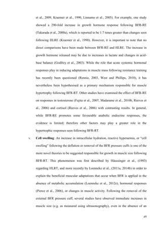 49
et al., 2009, Kraemer et al., 1990, Linnamo et al., 2005). For example, one study
showed a 290-fold increase in growth hormone response following BFR-RE
(Takarada et al., 2000a), which is reported to be 1.7 times greater than changes seen
following HLRE (Kraemer et al., 1990). However, it is important to note that no
direct comparisons have been made between BFR-RE and HLRE. The increase in
growth hormone released may be due to increases in lactate and changes in acid-
base balance (Godfrey et al., 2003). While the role that acute systemic hormonal
responses play in inducing adaptations in muscle mass following resistance training
has recently been questioned (Rennie, 2003, West and Phillips, 2010), it has
nevertheless been hypothesised as a primary mechanism responsible for muscle
hypertrophy following BFR-RT. Other studies have examined the effect of BFR-RE
on responses in testosterone (Fujita et al., 2007, Madarame et al., 2010b, Reeves et
al., 2006) and cortisol (Reeves et al., 2006) with contrasting results. In general,
while BFR-RE promotes some favourable anabolic endocrine responses, the
evidence is limited; therefore other factors may play a greater role in the
hypertrophic responses seen following BFR-RT.
v. Cell swelling: An increase in intracellular hydration, reactive hyperaemia, or “cell
swelling” following the deflation or removal of the BFR pressure cuffs is one of the
more novel theories to be suggested responsible for growth in muscle size following
BFR-RT. This phenomenon was first described by Häussinger et al., (1993)
regarding HLRT, and more recently by Loenneke et al., (2011a, 2014b) in order to
explain the beneficial muscular adaptations that occur when BFR is applied in the
absence of metabolic accumulation (Loenneke et al., 2012e), hormonal responses
(Pierce et al., 2006), or changes in muscle activity. Following the removal of the
external BFR pressure cuff, several studies have observed immediate increases in
muscle size (e.g. as measured using ultrasonography), even in the absence of an
 