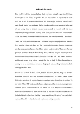 vii
Acknowledgements
First of all I would like to extend a huge thank you to my principle supervisor, Dr Stuart
Warmington. I will always be grateful that you provided me an opportunity to work
with you as part of my Honours research, and what an epic journey it has been since
then. Thank you for your guidance, sharing your knowledge, your open door policy and
always having time to discuss various issues related to research and life, most
importantly thank you also for knowing when to let your hair down and have some fun
– who else can say their supervisor started a Conga line at an International Conference!
Thank you to my associate supervisor, Dr Dawson Kidgell, this project would not have
been possible without you. I am sure that I contacted you on more than one occasion to
ask the same question because I could not get my head around it. Thank you for your
patience, guidance, ability to break things down, and also for your encouragement to
engage in and maintain a good work/life balance – a skill that I will always remember
and be sure to pass on to others. I would also like to thank Dr Timo Rantalainen for
coming on as an associate supervisor on the project, and providing valuable feedback
and support on the thesis.
I would like to thank Dr Brad Aisbett, Dr Sam Robertson, Dr Wei-Peng Teo, Brendan
Henderson, David Li, and a host of other academics within C-PAN and CESS at Deakin
University; you have all provided support at various stages throughout the project. To
my entire fellow PhD candidates both past and present, it has been an amazing journey
and I am glad to have shared it with you. Thank you to all PhD candidates that I have
shared an office space with, especially to those of you that I have worked closely with
in the Building B office. I am glad that I got to spend time with each of you, particularly
outside of the office out on the town to create some lasting memories.
 