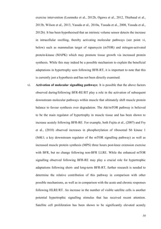 50
exercise intervention (Loenneke et al., 2012b, Ogawa et al., 2012, Thiebaud et al.,
2013b, Wilson et al., 2013, Yasuda et al., 2010a, Yasuda et al., 2008, Yasuda et al.,
2012b). It has been hypothesised that an intrinsic volume sensor detects the increase
in intracellular swelling, thereby activating molecular pathways (see point vi,
below) such as mammalian target of rapamycin (mTOR) and mitogen-activated
protein-kinase (MAPK) which may promote tissue growth via increased protein
synthesis. While this may indeed be a possible mechanism to explain the beneficial
adaptations in hypertrophy seen following BFR-RT, it is important to note that this
is currently just a hypothesis and has not been directly examined.
vi. Activation of molecular signalling pathways: It is possible that the above factors
observed during/following BFR-RE/RT play a role in the activation of subsequent
downstream molecular pathways within muscle that ultimately shift muscle protein
balance to favour synthesis over degradation. The Akt/mTOR pathway is believed
to be the main regulator of hypertrophy in muscle tissue and has been shown to
increase acutely following BFR-RE. For example, both Fujita et al., (2007) and Fry
et al., (2010) observed increases in phosphorylation of ribosomal S6 kinase 1
(S6K1; a key downstream regulator of the mTOR signalling pathway) as well as
increased muscle protein synthesis (MPS) three hours post-knee extension exercise
with BFR, but no change following non-BFR LLRE. While the enhanced mTOR
signalling observed following BFR-RE may play a crucial role for hypertrophic
adaptations following short- and long-term BFR-RT, further research is needed to
determine the relative contribution of this pathway in comparison with other
possible mechanisms, as well as in comparison with the acute and chronic responses
following HLRE/RT. An increase in the number of visible satellite cells is another
potential hypertrophic signalling stimulus that has received recent attention.
Satellite cell proliferation has been shown to be significantly elevated acutely
 