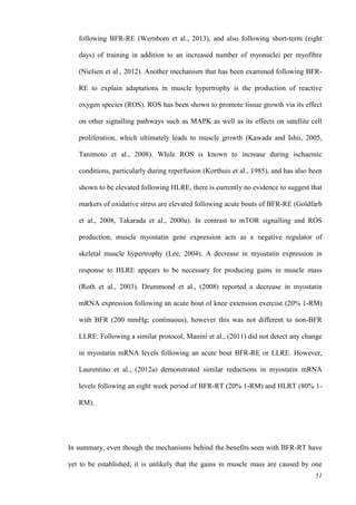 51
following BFR-RE (Wernbom et al., 2013), and also following short-term (eight
days) of training in addition to an increased number of myonuclei per myofibre
(Nielsen et al., 2012). Another mechanism that has been examined following BFR-
RE to explain adaptations in muscle hypertrophy is the production of reactive
oxygen species (ROS). ROS has been shown to promote tissue growth via its effect
on other signalling pathways such as MAPK as well as its effects on satellite cell
proliferation, which ultimately leads to muscle growth (Kawada and Ishii, 2005,
Tanimoto et al., 2008). While ROS is known to increase during ischaemic
conditions, particularly during reperfusion (Korthuis et al., 1985), and has also been
shown to be elevated following HLRE, there is currently no evidence to suggest that
markers of oxidative stress are elevated following acute bouts of BFR-RE (Goldfarb
et al., 2008, Takarada et al., 2000a). In contrast to mTOR signalling and ROS
production, muscle myostatin gene expression acts as a negative regulator of
skeletal muscle hypertrophy (Lee, 2004). A decrease in myostatin expression in
response to HLRE appears to be necessary for producing gains in muscle mass
(Roth et al., 2003). Drummond et al., (2008) reported a decrease in myostatin
mRNA expression following an acute bout of knee extension exercise (20% 1-RM)
with BFR (200 mmHg; continuous), however this was not different to non-BFR
LLRE. Following a similar protocol, Manini et al., (2011) did not detect any change
in myostatin mRNA levels following an acute bout BFR-RE or LLRE. However,
Laurentino et al., (2012a) demonstrated similar reductions in myostatin mRNA
levels following an eight week period of BFR-RT (20% 1-RM) and HLRT (80% 1-
RM).
In summary, even though the mechanisms behind the benefits seen with BFR-RT have
yet to be established, it is unlikely that the gains in muscle mass are caused by one
 