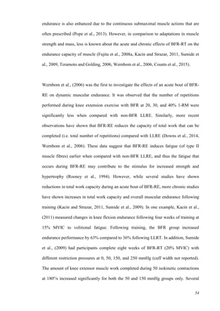 54
endurance is also enhanced due to the continuous submaximal muscle actions that are
often prescribed (Pope et al., 2013). However, in comparison to adaptations in muscle
strength and mass, less is known about the acute and chronic effects of BFR-RT on the
endurance capacity of muscle (Fujita et al., 2008a, Kacin and Strazar, 2011, Sumide et
al., 2009, Teramoto and Golding, 2006, Wernbom et al., 2006, Counts et al., 2015).
Wernbom et al., (2006) was the first to investigate the effects of an acute bout of BFR-
RE on dynamic muscular endurance. It was observed that the number of repetitions
performed during knee extension exercise with BFR at 20, 30, and 40% 1-RM were
significantly less when compared with non-BFR LLRE. Similarly, more recent
observations have shown that BFR-RE reduces the capacity of total work that can be
completed (i.e. total number of repetitions) compared with LLRE (Downs et al., 2014,
Wernbom et al., 2006). These data suggest that BFR-RE induces fatigue (of type II
muscle fibres) earlier when compared with non-BFR LLRE, and thus the fatigue that
occurs during BFR-RE may contribute to the stimulus for increased strength and
hypertrophy (Rooney et al., 1994). However, while several studies have shown
reductions in total work capacity during an acute bout of BFR-RE, more chronic studies
have shown increases in total work capacity and overall muscular endurance following
training (Kacin and Strazar, 2011, Sumide et al., 2009). In one example, Kacin et al.,
(2011) measured changes in knee flexion endurance following four weeks of training at
15% MVIC to volitional fatigue. Following training, the BFR group increased
endurance performance by 63% compared to 36% following LLRT. In addition, Sumide
et al., (2009) had participants complete eight weeks of BFR-RT (20% MVIC) with
different restriction pressures at 0, 50, 150, and 250 mmHg (cuff width not reported).
The amount of knee extensor muscle work completed during 50 isokinetic contractions
at 180º/s increased significantly for both the 50 and 150 mmHg groups only. Several
 