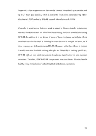 56
Importantly, these responses were shown to be elevated immediately post-exercise and
up to 24 hours post-exercise, which is similar to observations seen following HLRT
(Gavin et al., 2007) and early BFR-RE research (Gustafsson et al., 1999).
Currently, it would appear that more work is needed in this area in order to determine
the exact mechanisms that are involved with increasing muscular endurance following
BFR-RT. In addition, it is not known if some of these circulatory and cellular effects
mentioned are also involved in inducing increases in muscle strength and mass, or if
these responses are different to typical HLRT. However, while the evidence is limited,
it would seem that if suitable training principles are followed (i.e. training specificity),
BFR-RT will not only elicit increases in strength and hypertrophy, but also muscular
endurance. Therefore, if BFR-RE/RT can promote muscular fitness, this may benefit
healthy young populations as well as the elderly and clinical populations.
 