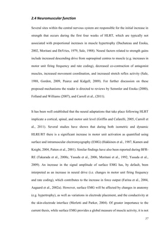 57
2.4 Neuromuscular function
Several sites within the central nervous system are responsible for the initial increase in
strength that occurs during the first four weeks of HLRT, which are typically not
associated with proportional increases in muscle hypertrophy (Duchateau and Enoka,
2002, Moritani and DeVries, 1979, Sale, 1988). Neural factors related to strength gains
include increased descending drive from supraspinal centres to muscle (e.g. increases in
motor unit firing frequency and rate coding), decreased co-contraction of antagonist
muscles, increased movement coordination, and increased stretch reflex activity (Sale,
1988, Gordon, 2009, Pearce and Kidgell, 2009). For further discussion on these
proposed mechanisms the reader is directed to reviews by Semmler and Enoka (2000),
Folland and Williams (2007), and Carroll et al., (2011).
It has been well established that the neural adaptations that take place following HLRT
implicate a cortical, spinal, and motor unit level (Griffin and Cafarelli, 2005, Carroll et
al., 2011). Several studies have shown that during both isometric and dynamic
HLRE/RT there is a significant increase in motor unit activation as quantified using
surface and intramuscular electromyography (EMG) (Hakkinen et al., 1987, Kamen and
Knight, 2004, Patten et al., 2001). Similar findings have also been reported during BFR-
RE (Takarada et al., 2000c, Yasuda et al., 2006, Moritani et al., 1992, Yasuda et al.,
2009). An increase in the signal amplitude of surface EMG has, by default, been
interpreted as an increase in neural drive (i.e. changes in motor unit firing frequency
and rate coding), which contributes to the increase in force output (Farina et al., 2004,
Aagaard et al., 2002a). However, surface EMG will be affected by changes in anatomy
(e.g. hypertrophy), as well as variations in electrode placement, and the conductivity at
the skin-electrode interface (Merletti and Parker, 2004). Of greater importance to the
current thesis, while surface EMG provides a global measure of muscle activity, it is not
 