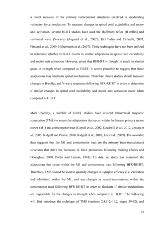 58
a direct measure of the primary corticomotor structures involved in modulating
voluntary force production. To measure changes in spinal cord excitability and motor
unit activation, several HLRT studies have used the Hoffmans reflex (H-reflex) and
volitional wave (V-wave) (Aagaard et al., 2002b, Del Balso and Cafarelli, 2007,
Fimland et al., 2009, Holtermann et al., 2007). These techniques have not been utilized
to determine whether BFR-RT results in similar adaptations in spinal cord excitability
and motor unit activation. However, given that BFR-RT is thought to result in similar
gains in strength when compared to HLRT, it seems plausible to suggest that these
adaptations may implicate spinal mechanisms. Therefore, future studies should measure
changes in H-reflex and V-wave responses following BFR-RE/RT in order to determine
if similar changes in spinal cord excitability and motor unit activation occur when
compared to HLRT.
More recently, a number of HLRT studies have utilized transcranial magnetic
stimulation (TMS) to assess the adaptations that occur within the human primary motor
cortex (M1) and corticomotor tract (Carroll et al., 2002, Goodwill et al., 2012, Jensen et
al., 2005, Kidgell and Pearce, 2010, Kidgell et al., 2010, Lee et al., 2009). The available
data suggests that the M1 and corticomotor tract are the primary (non-musculature)
structures that drive the increases in force production following training (Sanes and
Donoghue, 2000, Porter and Lemon, 1993). To date, no study has examined the
adaptations that occur within the M1 and corticomotor tract following BFR-RE/RT.
Therefore, TMS should be used to quantify changes in synaptic efficacy (i.e. excitation
and inhibition) within the M1, and any changes in neural transmission within the
corticomotor tract following BFR-RE/RT in order to elucidate if similar mechanisms
are responsible for the changes in strength when compared to HLRT. The following
will first introduce the technique of TMS (sections 2.4.1-2.4.1.2, pages 59-62), and
 