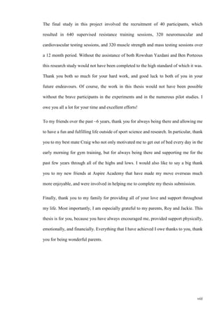 viii
The final study in this project involved the recruitment of 40 participants, which
resulted in 640 supervised resistance training sessions, 320 neuromuscular and
cardiovascular testing sessions, and 320 muscle strength and mass testing sessions over
a 12 month period. Without the assistance of both Rowshan Yazdani and Ben Porteous
this research study would not have been completed to the high standard of which it was.
Thank you both so much for your hard work, and good luck to both of you in your
future endeavours. Of course, the work in this thesis would not have been possible
without the brave participants in the experiments and in the numerous pilot studies. I
owe you all a lot for your time and excellent efforts!
To my friends over the past ~6 years, thank you for always being there and allowing me
to have a fun and fulfilling life outside of sport science and research. In particular, thank
you to my best mate Craig who not only motivated me to get out of bed every day in the
early morning for gym training, but for always being there and supporting me for the
past few years through all of the highs and lows. I would also like to say a big thank
you to my new friends at Aspire Academy that have made my move overseas much
more enjoyable, and were involved in helping me to complete my thesis submission.
Finally, thank you to my family for providing all of your love and support throughout
my life. Most importantly, I am especially grateful to my parents, Roy and Jackie. This
thesis is for you, because you have always encouraged me, provided support physically,
emotionally, and financially. Everything that I have achieved I owe thanks to you, thank
you for being wonderful parents.
 