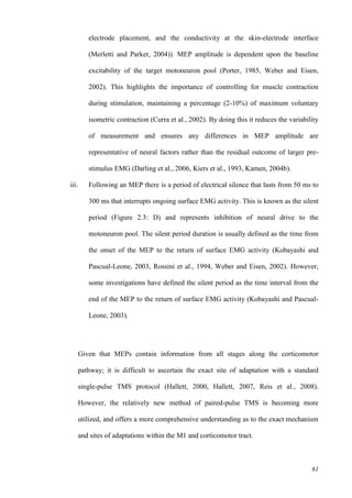 61
electrode placement, and the conductivity at the skin-electrode interface
(Merletti and Parker, 2004)). MEP amplitude is dependent upon the baseline
excitability of the target motoneuron pool (Porter, 1985, Weber and Eisen,
2002). This highlights the importance of controlling for muscle contraction
during stimulation, maintaining a percentage (2-10%) of maximum voluntary
isometric contraction (Curra et al., 2002). By doing this it reduces the variability
of measurement and ensures any differences in MEP amplitude are
representative of neural factors rather than the residual outcome of larger pre-
stimulus EMG (Darling et al., 2006, Kiers et al., 1993, Kamen, 2004b).
iii. Following an MEP there is a period of electrical silence that lasts from 50 ms to
300 ms that interrupts ongoing surface EMG activity. This is known as the silent
period (Figure 2.3: D) and represents inhibition of neural drive to the
motoneuron pool. The silent period duration is usually defined as the time from
the onset of the MEP to the return of surface EMG activity (Kobayashi and
Pascual-Leone, 2003, Rossini et al., 1994, Weber and Eisen, 2002). However,
some investigations have defined the silent period as the time interval from the
end of the MEP to the return of surface EMG activity (Kobayashi and Pascual-
Leone, 2003).
Given that MEPs contain information from all stages along the corticomotor
pathway; it is difficult to ascertain the exact site of adaptation with a standard
single-pulse TMS protocol (Hallett, 2000, Hallett, 2007, Reis et al., 2008).
However, the relatively new method of paired-pulse TMS is becoming more
utilized, and offers a more comprehensive understanding as to the exact mechanism
and sites of adaptations within the M1 and corticomotor tract.
 