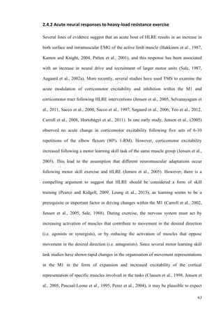 63
2.4.2 Acute neural responses to heavy-load resistance exercise
Several lines of evidence suggest that an acute bout of HLRE results in an increase in
both surface and intramuscular EMG of the active limb muscle (Hakkinen et al., 1987,
Kamen and Knight, 2004, Patten et al., 2001), and this response has been associated
with an increase in neural drive and recruitment of larger motor units (Sale, 1987,
Aagaard et al., 2002a). More recently, several studies have used TMS to examine the
acute modulation of corticomotor excitability and inhibition within the M1 and
corticomotor tract following HLRE interventions (Jensen et al., 2005, Selvanayagam et
al., 2011, Sacco et al., 2000, Sacco et al., 1997, Søgaard et al., 2006, Teo et al., 2012,
Carroll et al., 2008, Hortobágyi et al., 2011). In one early study, Jensen et al., (2005)
observed no acute change in corticomotor excitability following five sets of 6-10
repetitions of the elbow flexors (80% 1-RM). However, corticomotor excitability
increased following a motor learning skill task of the same muscle group (Jensen et al.,
2005). This lead to the assumption that different neuromuscular adaptations occur
following motor skill exercise and HLRE (Jensen et al., 2005). However, there is a
compelling argument to suggest that HLRE should be considered a form of skill
training (Pearce and Kidgell, 2009, Leung et al., 2015), as learning seems to be a
prerequisite or important factor in driving changes within the M1 (Carroll et al., 2002,
Jensen et al., 2005, Sale, 1988). During exercise, the nervous system must act by
increasing activation of muscles that contribute to movement in the desired direction
(i.e. agonists or synergists), or by reducing the activation of muscles that oppose
movement in the desired direction (i.e. antagonists). Since several motor learning skill
task studies have shown rapid changes in the organisation of movement representations
in the M1 in the form of expansion and increased excitability of the cortical
representation of specific muscles involved in the tasks (Classen et al., 1998, Jensen et
al., 2005, Pascual-Leone et al., 1995, Perez et al., 2004), it may be plausible to expect
 