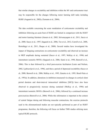 64
that similar changes in excitability and inhibition within the M1 and corticomotor tract
may be responsible for the changes following motor learning skill tasks including
HLRE (Aagaard et al., 2002a, Ziemann et al., 2004).
The data available concerning the acute modulation of corticomotor excitability and
inhibition following an acute bout of HLRE are limited in comparison with the HLRT
and motor learning literature (Jensen et al., 2005, Selvanayagam et al., 2011, Sacco et
al., 2000, Sacco et al., 1997, Søgaard et al., 2006, Teo et al., 2012, Carroll et al., 2008,
Hortobágyi et al., 2011, Duque et al., 2008). Several studies have investigated the
impact of fatiguing contractions on corticomotor excitability and observed an increase
in MEP amplitude during sustained (Sacco et al., 1997, McKay et al., 1996) and
intermittent isometric MVICs (Søgaard et al., 2006, Samii et al., 1996, Benwell et al.,
2006). This is then followed by a brief post-exercise facilitation (Lentz and Nielsen,
2002, Ljubisavljević et al., 1996), and then a period of depressed excitability (Sacco et
al., 2000, Benwell et al., 2006, McKay et al., 1995, Zanette et al., 1995, Brasil-Neto et
al., 1993a). In addition, alterations in inhibition (measured via changes in cortical silent
period duration and short-interval intracortical inhibition [SICI]) have also been
observed to progressively increase during sustained (McKay et al., 1996) and
intermittent isometric MVICs (Benwell et al., 2006), followed by a continued increase
post-exercise (Benwell et al., 2006). While this information is important in the context
of central fatigue during and following muscular contractions, the exercise protocols
used in the aforementioned studies are not typically performed as part of an HLRT
programme, therefore, the following will focus on further TMS studies utilizing more
typical HLRE protocols.
 