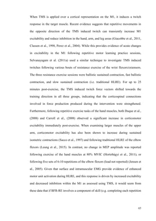 65
When TMS is applied over a cortical representation on the M1, it induces a twitch
response in the target muscle. Recent evidence suggests that repetitive movements in
the opposite direction of the TMS induced twitch can transiently increase M1
excitability and reduce inhibition in the hand, arm, and leg areas (Giacobbe et al., 2011,
Classen et al., 1998, Perez et al., 2004). While this provides evidence of acute changes
in excitability in the M1 following repetitive motor learning practice sessions,
Selvanayagam et al. (2011a) used a similar technique to investigate TMS induced
twitches following various bouts of resistance exercise of the wrist flexors/extensors.
The three resistance exercise sessions were ballistic sustained contraction, fast ballistic
contraction, and slow sustained contraction (i.e. traditional HLRE). For up to 25
minutes post-exercise, the TMS induced twitch force vectors shifted towards the
training direction in all three groups, indicating that the corticospinal connections
involved in force production produced during the intervention were strengthened.
Furthermore, following repetitive exercise tasks of the hand muscles, both Duque et al.,
(2008) and Carroll et al., (2008) observed a significant increase in corticomotor
excitability immediately post-exercise. When examining larger muscles of the upper
arm, corticomotor excitability has also been shown to increase during sustained
isometric contractions (Sacco et al., 1997) and following traditional HLRE of the elbow
flexors (Leung et al., 2015). In contrast, no change in MEP amplitude was reported
following exercise of the hand muscles at 80% MVIC (Hortobágyi et al., 2011), or
following five sets of 6-10 repetitions of the elbow flexors (load not reported) (Jensen et
al., 2005). Given that surface and intramuscular EMG provide evidence of enhanced
motor unit activation during HLRE, and this response is driven by increased excitability
and decreased inhibition within the M1 as assessed using TMS, it would seem from
these data that if BFR-RE involves a component of skill (e.g. completing each repetition
 