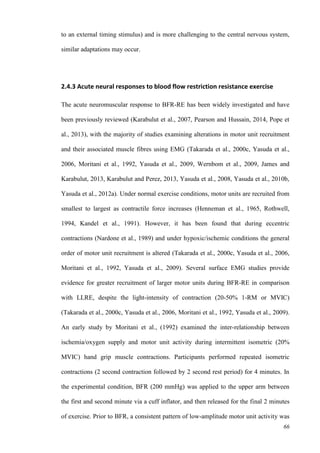 66
to an external timing stimulus) and is more challenging to the central nervous system,
similar adaptations may occur.
2.4.3 Acute neural responses to blood flow restriction resistance exercise
The acute neuromuscular response to BFR-RE has been widely investigated and have
been previously reviewed (Karabulut et al., 2007, Pearson and Hussain, 2014, Pope et
al., 2013), with the majority of studies examining alterations in motor unit recruitment
and their associated muscle fibres using EMG (Takarada et al., 2000c, Yasuda et al.,
2006, Moritani et al., 1992, Yasuda et al., 2009, Wernbom et al., 2009, James and
Karabulut, 2013, Karabulut and Perez, 2013, Yasuda et al., 2008, Yasuda et al., 2010b,
Yasuda et al., 2012a). Under normal exercise conditions, motor units are recruited from
smallest to largest as contractile force increases (Henneman et al., 1965, Rothwell,
1994, Kandel et al., 1991). However, it has been found that during eccentric
contractions (Nardone et al., 1989) and under hypoxic/ischemic conditions the general
order of motor unit recruitment is altered (Takarada et al., 2000c, Yasuda et al., 2006,
Moritani et al., 1992, Yasuda et al., 2009). Several surface EMG studies provide
evidence for greater recruitment of larger motor units during BFR-RE in comparison
with LLRE, despite the light-intensity of contraction (20-50% 1-RM or MVIC)
(Takarada et al., 2000c, Yasuda et al., 2006, Moritani et al., 1992, Yasuda et al., 2009).
An early study by Moritani et al., (1992) examined the inter-relationship between
ischemia/oxygen supply and motor unit activity during intermittent isometric (20%
MVIC) hand grip muscle contractions. Participants performed repeated isometric
contractions (2 second contraction followed by 2 second rest period) for 4 minutes. In
the experimental condition, BFR (200 mmHg) was applied to the upper arm between
the first and second minute via a cuff inflator, and then released for the final 2 minutes
of exercise. Prior to BFR, a consistent pattern of low-amplitude motor unit activity was
 
