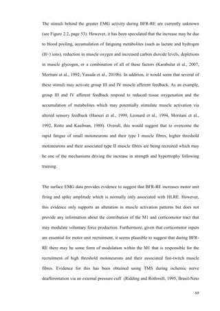 68
The stimuli behind the greater EMG activity during BFR-RE are currently unknown
(see Figure 2.2, page 53). However, it has been speculated that the increase may be due
to blood pooling, accumulation of fatiguing metabolites (such as lactate and hydrogen
(H+) ions), reduction in muscle oxygen and increased carbon dioxide levels, depletions
in muscle glycogen, or a combination of all of these factors (Karabulut et al., 2007,
Moritani et al., 1992, Yasuda et al., 2010b). In addition, it would seem that several of
these stimuli may activate group III and IV muscle afferent feedback. As an example,
group III and IV afferent feedback respond to reduced tissue oxygenation and the
accumulation of metabolites which may potentially stimulate muscle activation via
altered sensory feedback (Haouzi et al., 1999, Leonard et al., 1994, Moritani et al.,
1992, Rotto and Kaufman, 1988). Overall, this would suggest that to overcome the
rapid fatigue of small motoneurons and their type I muscle fibres, higher threshold
motoneurons and their associated type II muscle fibres are being recruited which may
be one of the mechanisms driving the increase in strength and hypertrophy following
training.
The surface EMG data provides evidence to suggest that BFR-RE increases motor unit
firing and spike amplitude which is normally only associated with HLRE. However,
this evidence only supports an alteration in muscle activation patterns but does not
provide any information about the contribution of the M1 and corticomotor tract that
may modulate voluntary force production. Furthermore, given that corticomotor inputs
are essential for motor unit recruitment, it seems plausible to suggest that during BFR-
RE there may be some form of modulation within the M1 that is responsible for the
recruitment of high threshold motoneurons and their associated fast-twitch muscle
fibres. Evidence for this has been obtained using TMS during ischemic nerve
deafferentation via an external pressure cuff (Ridding and Rothwell, 1995, Brasil-Neto
 