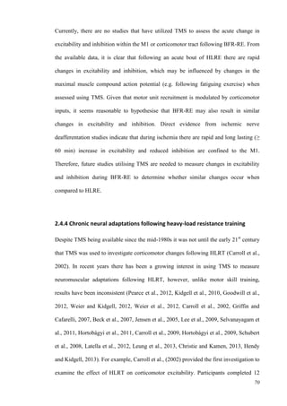 70
Currently, there are no studies that have utilized TMS to assess the acute change in
excitability and inhibition within the M1 or corticomotor tract following BFR-RE. From
the available data, it is clear that following an acute bout of HLRE there are rapid
changes in excitability and inhibition, which may be influenced by changes in the
maximal muscle compound action potential (e.g. following fatiguing exercise) when
assessed using TMS. Given that motor unit recruitment is modulated by corticomotor
inputs, it seems reasonable to hypothesise that BFR-RE may also result in similar
changes in excitability and inhibition. Direct evidence from ischemic nerve
deafferentation studies indicate that during ischemia there are rapid and long lasting (≥
60 min) increase in excitability and reduced inhibition are confined to the M1.
Therefore, future studies utilising TMS are needed to measure changes in excitability
and inhibition during BFR-RE to determine whether similar changes occur when
compared to HLRE.
2.4.4 Chronic neural adaptations following heavy-load resistance training
Despite TMS being available since the mid-1980s it was not until the early 21st
century
that TMS was used to investigate corticomotor changes following HLRT (Carroll et al.,
2002). In recent years there has been a growing interest in using TMS to measure
neuromuscular adaptations following HLRT, however, unlike motor skill training,
results have been inconsistent (Pearce et al., 2012, Kidgell et al., 2010, Goodwill et al.,
2012, Weier and Kidgell, 2012, Weier et al., 2012, Carroll et al., 2002, Griffin and
Cafarelli, 2007, Beck et al., 2007, Jensen et al., 2005, Lee et al., 2009, Selvanayagam et
al., 2011, Hortobágyi et al., 2011, Carroll et al., 2009, Hortobágyi et al., 2009, Schubert
et al., 2008, Latella et al., 2012, Leung et al., 2013, Christie and Kamen, 2013, Hendy
and Kidgell, 2013). For example, Carroll et al., (2002) provided the first investigation to
examine the effect of HLRT on corticomotor excitability. Participants completed 12
 