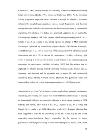 72
Carroll et al., 2009), or only measure the excitability of spinal motoneurons following
longer-term training (Enoka, 1997, Enoka and Fuglevand, 2001). As the resistance
training programme progresses, further increases in strength are thought to be mainly
influenced by morphological adaptations such as muscle hypertrophy, and therefore
may present some difficulties in determining the long-term adaptations in corticomotor
excitability. Nevertheless, two studies have examined adaptations in M1 excitability
following eight weeks of HLRT and reported mixed findings (Hortobágyi et al., 2011,
Latella et al., 2012). Latella et al., (2012) reported no change in MEP amplitude
following an eight week leg press training program, despite a 29% increase in strength,
while Hortobágyi et al., (2011) observed a 49.9% increase in MVIC of the first dorsal
interosseous and up to 63.9% increase in corticomotor excitability following eight
weeks of training. It is not known why there is such disparity in the literature regarding
adaptations in corticomotor excitability following HLRT, but this perhaps may be
explained by different training methods employed (training design, muscles trained,
frequency, and duration) and the protocols used to assess M1 and corticospinal
excitability being different between studies. Therefore, this potentially limits our
understanding on how the central nervous system adapts to a HLRT programme.
Although these previous TMS resistance training studies have measured corticomotor
excitability, only recently have studies been conducted to measure the effects of training
on intracortical inhibition via examining changes in silent period duration or SICI
(Christie and Kamen, 2013, Weier et al., 2012, Goodwill et al., 2012, Hendy and
Kidgell, 2013, Latella et al., 2012, Hortobágyi et al., 2011). Reduced inhibition has
been suggested to alter the net excitability of the M1, which may be one of the
underlying neurophysiological factors responsible for the increase in motor
performance and strength following an intervention (Kidgell and Pearce, 2010, Perez
 