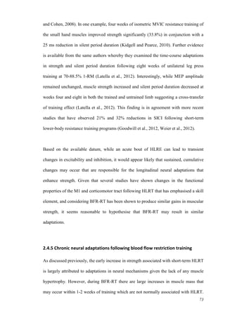 73
and Cohen, 2008). In one example, four weeks of isometric MVIC resistance training of
the small hand muscles improved strength significantly (33.8%) in conjunction with a
25 ms reduction in silent period duration (Kidgell and Pearce, 2010). Further evidence
is available from the same authors whereby they examined the time-course adaptations
in strength and silent period duration following eight weeks of unilateral leg press
training at 70-88.5% 1-RM (Latella et al., 2012). Interestingly, while MEP amplitude
remained unchanged, muscle strength increased and silent period duration decreased at
weeks four and eight in both the trained and untrained limb suggesting a cross-transfer
of training effect (Latella et al., 2012). This finding is in agreement with more recent
studies that have observed 21% and 32% reductions in SICI following short-term
lower-body resistance training programs (Goodwill et al., 2012, Weier et al., 2012).
Based on the available datum, while an acute bout of HLRE can lead to transient
changes in excitability and inhibition, it would appear likely that sustained, cumulative
changes may occur that are responsible for the longitudinal neural adaptations that
enhance strength. Given that several studies have shown changes in the functional
properties of the M1 and corticomotor tract following HLRT that has emphasised a skill
element, and considering BFR-RT has been shown to produce similar gains in muscular
strength, it seems reasonable to hypothesise that BFR-RT may result in similar
adaptations.
2.4.5 Chronic neural adaptations following blood flow restriction training
As discussed previously, the early increase in strength associated with short-term HLRT
is largely attributed to adaptations in neural mechanisms given the lack of any muscle
hypertrophy. However, during BFR-RT there are large increases in muscle mass that
may occur within 1-2 weeks of training which are not normally associated with HLRT.
 