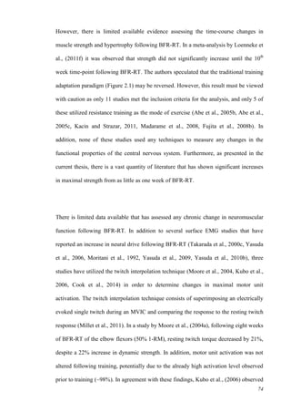 74
However, there is limited available evidence assessing the time-course changes in
muscle strength and hypertrophy following BFR-RT. In a meta-analysis by Loenneke et
al., (2011f) it was observed that strength did not significantly increase until the 10th
week time-point following BFR-RT. The authors speculated that the traditional training
adaptation paradigm (Figure 2.1) may be reversed. However, this result must be viewed
with caution as only 11 studies met the inclusion criteria for the analysis, and only 5 of
these utilized resistance training as the mode of exercise (Abe et al., 2005b, Abe et al.,
2005c, Kacin and Strazar, 2011, Madarame et al., 2008, Fujita et al., 2008b). In
addition, none of these studies used any techniques to measure any changes in the
functional properties of the central nervous system. Furthermore, as presented in the
current thesis, there is a vast quantity of literature that has shown significant increases
in maximal strength from as little as one week of BFR-RT.
There is limited data available that has assessed any chronic change in neuromuscular
function following BFR-RT. In addition to several surface EMG studies that have
reported an increase in neural drive following BFR-RT (Takarada et al., 2000c, Yasuda
et al., 2006, Moritani et al., 1992, Yasuda et al., 2009, Yasuda et al., 2010b), three
studies have utilized the twitch interpolation technique (Moore et al., 2004, Kubo et al.,
2006, Cook et al., 2014) in order to determine changes in maximal motor unit
activation. The twitch interpolation technique consists of superimposing an electrically
evoked single twitch during an MVIC and comparing the response to the resting twitch
response (Millet et al., 2011). In a study by Moore et al., (2004a), following eight weeks
of BFR-RT of the elbow flexors (50% 1-RM), resting twitch torque decreased by 21%,
despite a 22% increase in dynamic strength. In addition, motor unit activation was not
altered following training, potentially due to the already high activation level observed
prior to training (~98%). In agreement with these findings, Kubo et al., (2006) observed
 