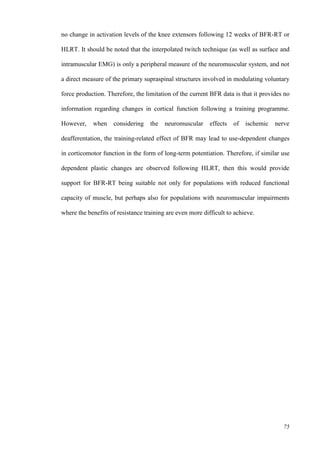75
no change in activation levels of the knee extensors following 12 weeks of BFR-RT or
HLRT. It should be noted that the interpolated twitch technique (as well as surface and
intramuscular EMG) is only a peripheral measure of the neuromuscular system, and not
a direct measure of the primary supraspinal structures involved in modulating voluntary
force production. Therefore, the limitation of the current BFR data is that it provides no
information regarding changes in cortical function following a training programme.
However, when considering the neuromuscular effects of ischemic nerve
deafferentation, the training-related effect of BFR may lead to use-dependent changes
in corticomotor function in the form of long-term potentiation. Therefore, if similar use
dependent plastic changes are observed following HLRT, then this would provide
support for BFR-RT being suitable not only for populations with reduced functional
capacity of muscle, but perhaps also for populations with neuromuscular impairments
where the benefits of resistance training are even more difficult to achieve.
 