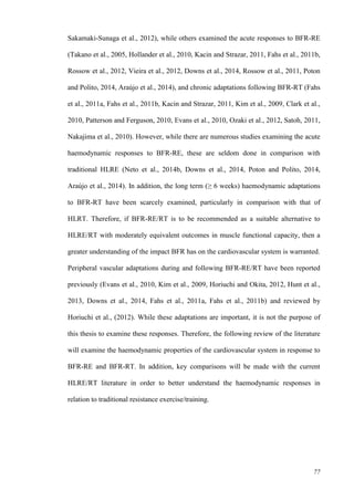 77
Sakamaki-Sunaga et al., 2012), while others examined the acute responses to BFR-RE
(Takano et al., 2005, Hollander et al., 2010, Kacin and Strazar, 2011, Fahs et al., 2011b,
Rossow et al., 2012, Vieira et al., 2012, Downs et al., 2014, Rossow et al., 2011, Poton
and Polito, 2014, Araújo et al., 2014), and chronic adaptations following BFR-RT (Fahs
et al., 2011a, Fahs et al., 2011b, Kacin and Strazar, 2011, Kim et al., 2009, Clark et al.,
2010, Patterson and Ferguson, 2010, Evans et al., 2010, Ozaki et al., 2012, Satoh, 2011,
Nakajima et al., 2010). However, while there are numerous studies examining the acute
haemodynamic responses to BFR-RE, these are seldom done in comparison with
traditional HLRE (Neto et al., 2014b, Downs et al., 2014, Poton and Polito, 2014,
Araújo et al., 2014). In addition, the long term (≥ 6 weeks) haemodynamic adaptations
to BFR-RT have been scarcely examined, particularly in comparison with that of
HLRT. Therefore, if BFR-RE/RT is to be recommended as a suitable alternative to
HLRE/RT with moderately equivalent outcomes in muscle functional capacity, then a
greater understanding of the impact BFR has on the cardiovascular system is warranted.
Peripheral vascular adaptations during and following BFR-RE/RT have been reported
previously (Evans et al., 2010, Kim et al., 2009, Horiuchi and Okita, 2012, Hunt et al.,
2013, Downs et al., 2014, Fahs et al., 2011a, Fahs et al., 2011b) and reviewed by
Horiuchi et al., (2012). While these adaptations are important, it is not the purpose of
this thesis to examine these responses. Therefore, the following review of the literature
will examine the haemodynamic properties of the cardiovascular system in response to
BFR-RE and BFR-RT. In addition, key comparisons will be made with the current
HLRE/RT literature in order to better understand the haemodynamic responses in
relation to traditional resistance exercise/training.
 