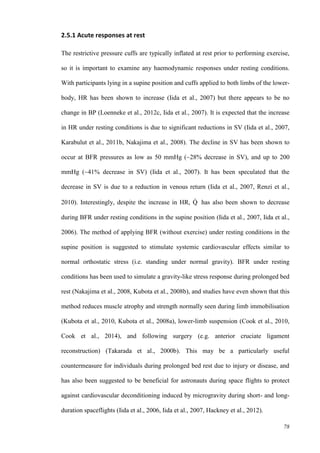 78
2.5.1 Acute responses at rest
The restrictive pressure cuffs are typically inflated at rest prior to performing exercise,
so it is important to examine any haemodynamic responses under resting conditions.
With participants lying in a supine position and cuffs applied to both limbs of the lower-
body, HR has been shown to increase (Iida et al., 2007) but there appears to be no
change in BP (Loenneke et al., 2012c, Iida et al., 2007). It is expected that the increase
in HR under resting conditions is due to significant reductions in SV (Iida et al., 2007,
Karabulut et al., 2011b, Nakajima et al., 2008). The decline in SV has been shown to
occur at BFR pressures as low as 50 mmHg (~28% decrease in SV), and up to 200
mmHg (~41% decrease in SV) (Iida et al., 2007). It has been speculated that the
decrease in SV is due to a reduction in venous return (Iida et al., 2007, Renzi et al.,
2010). Interestingly, despite the increase in HR, Q̇ has also been shown to decrease
during BFR under resting conditions in the supine position (Iida et al., 2007, Iida et al.,
2006). The method of applying BFR (without exercise) under resting conditions in the
supine position is suggested to stimulate systemic cardiovascular effects similar to
normal orthostatic stress (i.e. standing under normal gravity). BFR under resting
conditions has been used to simulate a gravity-like stress response during prolonged bed
rest (Nakajima et al., 2008, Kubota et al., 2008b), and studies have even shown that this
method reduces muscle atrophy and strength normally seen during limb immobilisation
(Kubota et al., 2010, Kubota et al., 2008a), lower-limb suspension (Cook et al., 2010,
Cook et al., 2014), and following surgery (e.g. anterior cruciate ligament
reconstruction) (Takarada et al., 2000b). This may be a particularly useful
countermeasure for individuals during prolonged bed rest due to injury or disease, and
has also been suggested to be beneficial for astronauts during space flights to protect
against cardiovascular deconditioning induced by microgravity during short- and long-
duration spaceflights (Iida et al., 2006, Iida et al., 2007, Hackney et al., 2012).
 