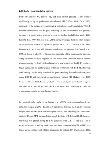 79
2.5.2 Acute responses during exercise
Heart rate, systolic BP, diastolic BP, and mean arterial pressure (MAP) increase
significantly during the performance of traditional HLRE (Fleck, 1988, Fleck, 1992),
particularly if the exercise involves isometric contractions (MacDougall et al., 1985). It
has been demonstrated that the peak exercising HR and BP responses will generally
increase to a greater extent with an increase in absolute load (Haslam et al., 1988,
Lamotte et al., 2005, de Sousa et al., 2014), during prolonged durations of an exercise
set or increased number of repetitions (Lovell et al., 2011, Gotshall et al., 1999,
Gjovaag et al., 2015), and with increased muscle mass involvement (MacDougall et al.,
1985, de Sousa et al., 2014). Because the magnitude of the cardiovascular response
during resistance exercise depends on the muscle mass involved, muscle tension,
absolute intensity (i.e. load lifted) and duration, it may be expected that HLRE produces
higher demand on the cardiovascular system in comparison with BFR-RE. However,
until recently, studies only examined the peak exercising haemodynamic responses
during BFR-RE with exercise at the same intensity without BFR (Takano et al., 2005,
Kacin and Strazar, 2011, Rossow et al., 2011, Vieira et al., 2012). Table 2.1 compares
the effect of HLRE, LLRE, and BFR-RE on mean peak exercising HR and BP
responses taken during an acute bout of exercise.
In a seminal study conducted by Takano et al., (2005), participants performed knee
extension exercise at 20% 1-RM (1 x 30 repetitions, followed by 3 sets to volitional
fatigue) either with BFR (160-180 mmHg) or without. Peak exercising HR, systolic BP,
diastolic BP, and MAP increased significantly for both BFR-RE and LLRE; however
the change was greater during BFR-RE compared with LLRE (Table 2.1). This is
supported by several walking studies that also found peak exercising HR and BP were
higher during walking with BFR in comparison to without BFR (Renzi et al., 2010,
 