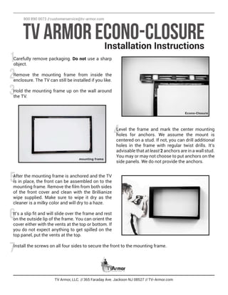 3
6
2
5
1
4
7
TV Armor, LLC. //365 Faraday Ave. Jackson NJ 08527 //TV-Armor.com
Carefully remove packaging. Do not use a sharp
object.
Remove the mounting frame from inside the
enclosure. The TV can still be installed if you like.
Hold the mounting frame up on the wall around
the TV.
TV Armor Econo-ClosureInstallation Instructions
800 890 0073 //customerservice@tv-armor.com
Level the frame and mark the center mounting
holes for anchors. We assume the mount is
centered on a stud. If not, you can drill additional
holes in the frame with regular twist drills. It’s
advisable that at least 2 anchors are in a wall stud.
You may or may not choose to put anchors on the
side panels. We do not provide the anchors.
After the mounting frame is anchored and the TV
is in place, the front can be assembled on to the
mounting frame. Remove the film from both sides
of the front cover and clean with the Brillianize
wipe supplied. Make sure to wipe it dry as the
cleaner is a milky color and will dry to a haze.
It’s a slip fit and will slide over the frame and rest
on the outside lip of the frame. You can orient the
cover either with the vents at the top or bottom. If
you do not expect anything to get spilled on the
top panel, put the vents at the top.
Install the screws on all four sides to secure the front to the mounting frame.
 