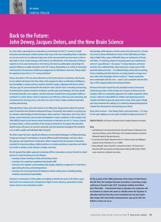 AT ISSUE
CHRISTA FREILER
Back to the Future:
John Dewey,Jacques Delors,and the New Brain Science
At a time when a growing focus in education is on innovation for the 21st century,it is both
instructive and sobering to remind ourselves that many of the most compelling ideas in education
are not new and to try to understand why some of the most powerful ones have been so slow to
take hold.A recent e-mail exchange with Professor Joel Westheimer of the University of Ottawa1
inspired me to do some homework on John Dewey,the American philosopher and perhaps the
greatest influence on public education in the 20th century.Responding to an article on innovative
school practices that promote intellectual engagement,Dr.Westheimer observed,“Dewey might
be surprised to learn this is a 21st century initiative!”
Dewey,who died in 1952,has been referred to as the Charles Darwin of education.Like Darwin,
he was radical and ahead of his time.Many of the progressive ideas we hold about intelligence,
how knowledge is created,and how students should be taught,originated with Dewey almost
100 years ago.He concerned himself with both the‘what’and the‘how’of teaching and learning.
He believed that students should be involved in real-life tasks and challenges,that they should
be learning‘laterally’across subjects,and that education should foster young people’s ability to
contribute to society.Dewey’s work on experience and reflection,democracy and community,and
environments for learning serves as the basis for much of what is today considered innovative
teaching and learning.
Although Dewey’s ideas were and continue to be influential,disagreements about the primary
goals of education have hindered widespread change.Fortunately,these debates are giving way
to a broader understanding of what learning is,where and how it takes place,and its key role in
human,social,democratic,and economic development.A major contributor to this change is the
1996 UNESCO report by the Interna-tional Commission on Education for the 21st Century,chaired
by Jacques Delors,a former president of the European Commission.He argued that education
should nurture all aspects of a person’s potential,and that education throughout life should be
seen as both a public and individual right and good.
The Delors report has had a significant influence on international dialogues on lifelong learning,
in large part because it attempted to reconcile different political ideologies and views about
the purposes and requirements of education.Delors recognized that the purpose of education
extended far beyond providing a skilled workforce to include promoting co-operation and solidar-
ity in order to advance social cohesion,strength,and unity.
His oft-repeated four pillars approach to learning still has tremendous currency for both in-school
and out-of-school learning across the lifespan:
• Learning to know:learning to think and learning to learn
• Learning to do:acquiring occupational and‘people skills’
• Learning to live together:understanding other people,solidarity (as opposed to‘us and them’),
appreciating diversity,and interdependence
• Learning to be:nurturing human development and the whole person,including identity,
creativity,and personal responsibility
Frequent re-examination of these pillars are helping to identify the issues in the Delors report
that need to be reviewed and re-interpreted in light of recent advances,particularly in brain
science and new com-munications media.2
Interestingly,while advances in brain science form the basis for a Toronto
Star series by Alanna Mitchell,the winner of the 2008 Atkinson Fellow-
ship in Public Policy,many of Mitchell’s ideas are reminiscent of Dewey
and Delors.“A surprising window for learning opens up in adolescence,
and we’re squandering it,”she argues.“To many educators and neuro-
scientists,the traditional high school represents a tragic waste of the
powerful adolescent brain…In traditional high schools,kids are getting
factory schooling and their big brains are being treated as storage reser-
voirs rather than dizzyingly creative machines.”3 Dewey would have
been comfortable with this view – and it is also consistent with the find-
ings of CEA’s ongoing adolescent learning initiative.
We know that brain research has the potential to lead us forward by
reinforcing past ideas.Until recently,over 30 years of advocacy by the
Canadian child care community appeared to be stalled;arguments about
society’s collective responsibility for children and advancing women’s
equality had failed to generate government action.Brain experts finally
gave that movement the rallying cry it needed by demonstrating beyond
a doubt that investment in early learning was critical.
Given what we know – from Dewey,Delors,and neuroscience – it is time
for the same rallying cry to be made on behalf of adolescent learners.I
CHRISTA FREILER is the Director of Research for the Canadian Education Association.
Notes
1 JoelWestheimer is the University Research Chair and Professor of Education at the
University of Ottawa,and the 2009 winner of the Canadian Education Association’s
Whitworth Award for Education Research.
2 R.Carrneiro and A Draxler,“Education for the 21st Century:Lessons and Challenges,”
European Journal of Education 43,no.2 (2008).
3 Alanna Mitchell,"Aussie SchoolTries to LiberateTeen Brain," TheToronto Star,4
November 2009.www.thestar.com/atkinsonseries/atkinson2009/article/720658--
aussie-school-tries-to-liberate-teen-brains
On the occasion of the 100th anniversary of the release of John Dewey’s
HowWeThink,the Canadian Education Association is convening a major
conference in Toronto in late 2010. Tentatively entitled,Great Minds
Don’tThink Alike…Transformative Ideas in Education,this conference will
be of interest to anyone who wants to critically review the‘big ideas’in
education and learn how they can be translated into real and sustain-
able change.Don’t miss further announcements; sign up for CEA’s free
Bulletin at www.cea-ace.ca .
C A N A D I A N E D U C A T I O N A S S O C I A T I O N I E D U C AT I O N C A N A D A 35
You are free to reproduce, distribute and transmit this article,
provided you attribute the author(s), Education Canada Vol. 50 (1), and
a link to the Canadian Education Association (www.cea-ace.ca) 2010. You
may not use this work for commercial purposes. You may not alter,
transform, or build upon this work. Publication ISSN 0013-1253.
 
