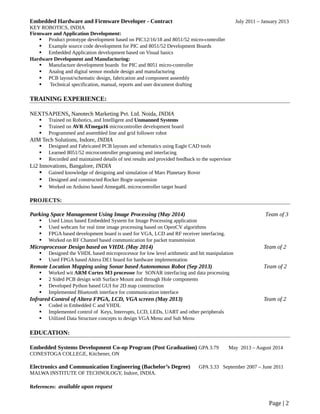 Embedded Hardware and Firmware Developer - Contract July 2011 – January 2013
KEY ROBOTICS, INDIA
Firmware and Application Development:
 Product prototype development based on PIC12/16/18 and 8051/52 micro-controller
 Example source code development for PIC and 8051/52 Development Boards
 Embedded Application development based on Visual basics
Hardware Development and Manufacturing:
 Manufacture development boards for PIC and 8051 micro-controller
 Analog and digital sensor module design and manufacturing
 PCB layout/schematic design, fabrication and component assembly
 Technical specification, manual, reports and user document drafting
TRAINING EXPERIENCE:
NEXTSAPIENS, Nanotech Marketing Pvt. Ltd. Noida, INDIA
 Trained on Robotics, and Intelligent and Unmanned Systems
 Trained on AVR ATmega16 microcontroller development board
 Programmed and assembled line and grid follower robot
AIM Tech Solutions, Indore, INDIA
 Designed and Fabricated PCB layouts and schematics using Eagle CAD tools
 Learned 8051/52 microcontroller programing and interfacing
 Recorded and maintained details of test results and provided feedback to the supervisor
Li2 Innovations, Bangalore, INDIA
 Gained knowledge of designing and simulation of Mars Planetary Rover
 Designed and constructed Rocker Bogie suspension
 Worked on Arduino based Atmega8L microcontroller target board
PROJECTS:
Parking Space Management Using Image Processing (May 2014) Team of 3
 Used Linux based Embedded System for Image Processing application
 Used webcam for real time image processing based on OpenCV algorithms
 FPGA based development board is used for VGA, LCD and RF receiver interfacing.
 Worked on RF Channel based communication for packet transmission
Microprocessor Design based on VHDL (May 2014) Team of 2
 Designed the VHDL based microprocessor for low level arithmetic and bit manipulation
 Used FPGA based Altera DE1 board for hardware implementation
Remote Location Mapping using Sonar based Autonomous Robot (Sep 2013) Team of 2
 Worked wit ARM Cortex M3 processor for SONAR interfacing and data processing
 2 Sided PCB design with Surface Mount and through Hole components
 Developed Python based GUI for 2D map construction
 Implemented Bluetooth interface for communication interface
Infrared Control of Altera FPGA, LCD, VGA screen (May 2013) Team of 2
 Coded in Embedded C and VHDL
 Implemented control of Keys, Interrupts, LCD, LEDs, UART and other peripherals
 Utilized Data Structure concepts to design VGA Menu and Sub Menu
EDUCATION:
Embedded Systems Development Co-op Program (Post Graduation) GPA 3.79 May 2013 – August 2014
CONESTOGA COLLEGE, Kitchener, ON
Electronics and Communication Engineering (Bachelor’s Degree) GPA 3.33 September 2007 – June 2011
MALWA INSTITUTE OF TECHNOLOGY, Indore, INDIA.
References: available upon request
Page | 2
 