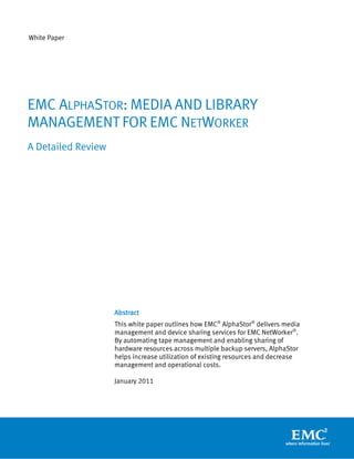 White Paper
Abstract
This white paper outlines how EMC®
AlphaStor®
delivers media
management and device sharing services for EMC NetWorker®
.
By automating tape management and enabling sharing of
hardware resources across multiple backup servers, AlphaStor
helps increase utilization of existing resources and decrease
management and operational costs.
January 2011
EMC ALPHASTOR: MEDIA AND LIBRARY
MANAGEMENT FOR EMC NETWORKER
A Detailed Review
 
