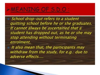  School drop-out refers to a student
quitting school before he or she graduates.
It cannot always be ascertained that a
student has dropped out, as he or she may
stop attending without terminating
enrolment.
 It also mean that, the participants may
withdraw from the study, for e.g.: due to
adverse effects....
 