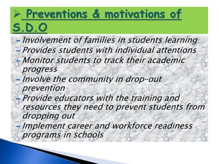 Involvement of families in students learning
 Provides students with individual attentions
 Monitor students to track their academic
progress
 Involve the community in drop–out
prevention
 Provide educators with the training and
resources they need to prevent students from
dropping out
 Implement career and workforce readiness
programs in schools
 