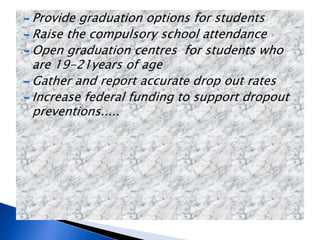  Provide graduation options for students
 Raise the compulsory school attendance
 Open graduation centres for students who
are 19-21years of age
 Gather and report accurate drop out rates
 Increase federal funding to support dropout
preventions.....
 