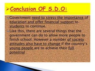  Government need to stress the importance of
education and offer financial support to
students to continue.
 Like this, there are several things that the
government can do to allow more people to
finish school. However a number of society
attitudes also have to change if the country’s
young people are to achieve their full
potential
 