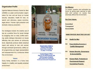 Organisation Profile
Uganda National Advisory Centre for Men
(UNAM) is a peak communication organi-
zation for men and we focus on human
security, education, health for men, re-
search and advocacy, peace economy,
legal advice / Human right protection and
domestic violence prevention.
Our strategies include; the creative use of
law as a positive force for social change
by engaging men on early conflict warn-
ing, public dialogue discussion on issues
affecting men and women at community
level, objectively produce detail analytical
report and advice to men and women
through scorecard governance, safety au-
dit programming and legal representation
and empowerment for a conducive stress
free environment.
Vision
Every family members in a home lives
happily in a healthy and equally protected
environment
Our Mission
To protect, question and anticipate the
future by giving early warning to both
men and women on issues that
adversely affects the environment.
Our Core Values.
Committed
Transparent
Accountable
UNAM STRATEGIC OBJECTIVE’S 2013-2017
SO1 Health for Men
SO2 Peace Building Economy. &
Conflict Management
SO3 Human Security, Governance
& Accountability.
SO4 Human Right Protection &
Psychosocial Support
Counseling Program.
Organization Address
Contact Point office
Gulu Police Health III
P.o Box 1110 Gulu
_______________________________
Central Region Office
Plot-23-24 Old Kampala Hill
Old Kampala Hospital
Office Phone No: 0794-556067
Email:unam.director2013@gmail.com
 
