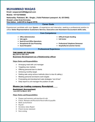 MUHAMMAD WAQAS
Email: waqasrashid85@gmail.com
Mobile: +971527069085
Nationality: Pakistani, Mr.: Single, ( Valid Pakistani passport: AL 6313942)
Sharjah united Arab Emirates.
Visa status: (valid till to August 2016)
Career Goals
Experienced candidate with over 2years of experience and internship, seeking a professional position to
utilize Sales Representative Customers Service, Executive and Assistant Accountant skills sets.
Core Competence
• Office Administration
• Sale agent.
• Back & Front Office Operations
• Difficult People Handling
• Call Center
• Receptionist & Case Processing
• Guest Reception
• Professional Telephone Demeanor
• Hospitality & Customer Service
Professional Experience
THE BANK OF PUNJAB
May 2014 to FEB. 2016
Business Development as a Relationship officer
Major Duties and Responsibilities
 Arranging meet with unit manager
 Targeting new markets
 Offering personal loan to clients
 Achieving monthly target.
 Getting sale using various methods (door to door & calling )
 Meeting personal and teams work targets
 Forecasting and development sale strategies “out of box”
 Daily report to unit manager the position of sale
Shamo jee trading company Rawalpindi
Assistant Accountant
June 2013 to March. 2014
Major Duties and Responsibilities
 Prepare and maintain cash purchase & sale
 Check, Maintain and Reconcile Receivable & payable
 Bank reconciliation
 Payroll
 Inventory status Report
 Check income statement
 Item costing
 