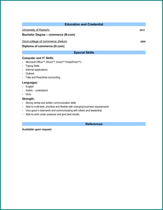 Education and Credential
University of Karachi 2014
Bachelor Degree – commerce (B.com)
Govt.college of commerce Jhelum 2009
Diploma of commerce (D.com)
Special Skills
Computer and IT Skills:
- Microsoft Office™ (Word™, Excel™ PowerPoint™)
- Typing Skills
- Internet applications
- Outlook
- Tally and Peachtree accounting
Languages:
- English
- Arabic – understand
- Urdu
Strength:
- Strong verbal and written communication skills
- Able to multi-task, prioritize and flexible with changing business requirements
- Very good in teamwork and communicating with others and leadership
- Able to work under pressure and give best results
References
Available upon request
 