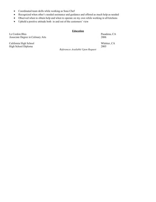• Coordinated team skills while working as Sous Chef
• Recognized when other’s needed assistance and guidance and offered as much help as needed
• Observed when to obtain help and when to operate on my own while working in all kitchens
• Upheld a positive attitude both in and out of the customers’ view
Education
Le Cordon Bleu Pasadena, CA
Associate Degree in Culinary Arts 2006
California High School Whittier, CA
High School Diploma 2005
References Available Upon Request
 