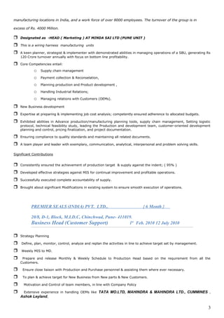 manufacturing locations in India, and a work force of over 8000 employees. The turnover of the group is in
excess of Rs. 4000 Million.
 Designated as -HEAD ( Marketing ) AT MINDA SAI LTD (PUNE UNIT )
 This is a wiring harness manufacturing units
 A keen planner, strategist & implementer with demonstrated abilities in managing operations of a SBU, generating Rs
120 Crore turnover annually with focus on bottom line profitability.
 Core Competencies entail:
o Supply chain management
o Payment collection & Reconselation,
o Planning production and Product development ,
o Handling Industrial Relations;
o Managing relations with Customers (OEMs).
 New Business development
 Expertise at preparing & implementing job cost analysis; competently ensured adherence to allocated budgets.
 Exhibited abilities in Advance production/manufacturing planning tools, supply chain management, Setting logistic
protocol, technical feasibility study, leading the Production and development team, customer-oriented development
planning and control, pricing finalization, and project documentation.
 Ensuring compliance to quality standards and maintaining all related documents.
 A team player and leader with exemplary, communication, analytical, interpersonal and problem solving skills.
Significant Contributions
 Consistently ensured the achievement of production target & supply against the indent; ( 95% )
 Developed effective strategies against MIS for continual improvement and profitable operations.
 Successfully executed complete accountability of supply.
 Brought about significant Modifications in existing system to ensure smooth execution of operations.
PREMIER SEALS (INDIA) PVT. LTD., { 6 Month }
20/8, D-1, Block, M.I.D.C, Chinchwad, Pune- 411019.
Business Head (Customer Support) 1st
Feb. 2010 12 July 2010
 Strategy Planning
 Define, plan, monitor, control, analyze and replan the activities in line to achieve target set by management.
 Weekly MIS to MD.
 Prepare and release Monthly & Weekly Schedule to Production Head based on the requirement from all the
Customers.
 Ensure close liaison with Production and Purchase personnel & assisting them where ever necessary.
 To plan & achieve target for New Business from New parts & New Customers.
 Motivation and Control of team members, in line with Company Policy
 Extensive experience in handling OEMs like TATA MO.LTD, MAHINDRA & MAHINDRA LTD., CUMMINES ,
Ashok Leyland,
3
 
