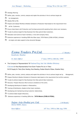 Asst. Manager – Marketing . 1thAug.’96 to 11th Apr.’1997
 Strategy Planning
 Define, plan, monitor, control, analyze and replan the activities in line to achieve target set
 by management.
 Weekly MIS to MD.
 Prepare and release Monthly & Weekly Schedule to Production Head based on the requirement from
 all the Customers.
 Ensure close liaison with Production and Purchase personnel & assisting them where ever necessary.
 To plan & achieve target for New Business from New parts & New Customers.
 Motivation and Control of team members, in line with Company Policy
 Extensive experience in handling OEMs like Atlas copco, TATA Motors (CVBU & PCBU) ,Kirloskar
 oil engine and sales support to Key Accounts Manager.
Exma Traders Pvt.Ltd. { 7 Month }
Kandiwale, Mumbai.
Sr. Sales Officer 1st
June.’1995 to 10th Dec.’1995
• This Company Is “Representative” Of National Eng. Ind. Ltd. (Rubber Division)
Calcutta & I Was Representative From Exam Traders Pvt Ltd. In Telco.
N.E.R Supply for Telco (Door Sealing, Door Beading, Rubber Mould of Glass, Weather Strip)
 Define, plan, monitor, control, analyze and replan the activities in line to achieve target set by Management.
 Prepare Monthly & Weekly Schedule to Production dept based on the requirement from all the customer.
 To plan & achieve target for New Business from New parts & New Customers.
 Recovery--Prepare Recovery Plan & ensure compliance of the same.
 Developing distributors & dealers in Maharashtra.
 Training of Distributors, Dealers & their team members.
 Developing and maintaining strong Customer relationships.
 To achieve Sales target & Recovery.
 Extensive experience in handling OEMs like ,TATA Motors (CVBU & PCBU),
Sujan Asia (India) pvt. Ltd. { 10 Month }
Shrivel MIDC, Satara
Store Officer 16th
Nov..’1993 to 30th Aug.’1994
6
 