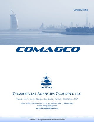 COMAGCO
Commercial Agencies Company, llc
Oman ◦ UAE ◦ Saudi Arabia ◦ Bahrain ◦ Qatar ◦ Tanzania ◦ USA
Oman: +968 23210054 / UAE: +971 502726816 / USA: +1 9405945402
info@comagcogroup.com
www.comagcogroup.com
“Excellence through Innovative Business Solutions”
 