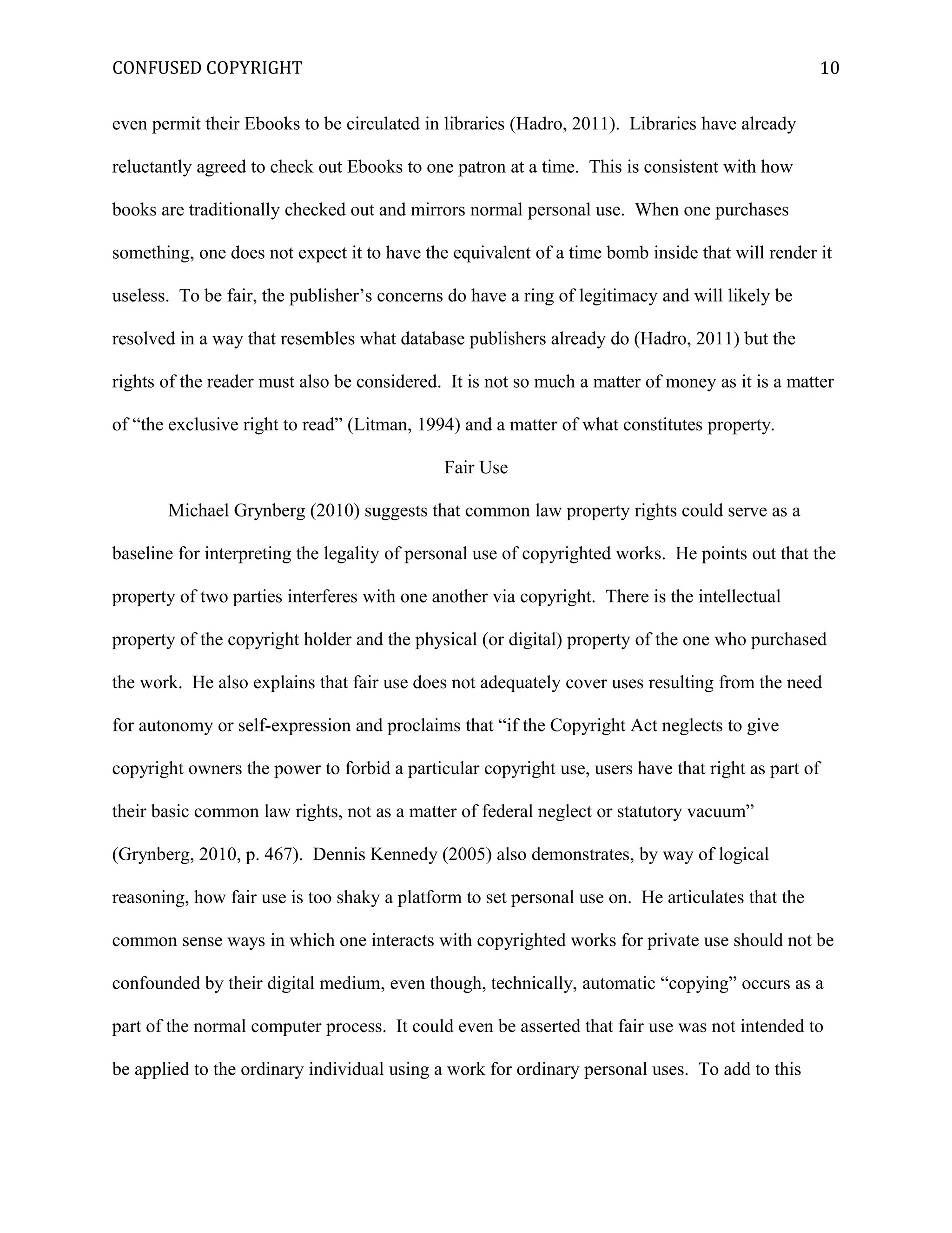 CONFUSED COPYRIGHT
even permit their Ebooks to be circulated in libraries (Hadro, 2011). Libraries have already
reluctantly agreed to check out Ebooks to one patron at a time. This is consistent with how
books are traditionally checked out and mirrors normal personal use. When one purchases
something, one does not expect it to have the equivalent of a time bomb inside that will render it
useless. To be fair, the publisher’s concerns do have a ring of legitimacy and will likely be
resolved in a way that resembles what database publishers already do (Hadro, 2011) but the
rights of the reader must also be considered. It is not so much a matter of money as it is a matter
of “the exclusive right to read” (Litman, 1994) and a matter of what constitutes property.
Fair Use
Michael Grynberg (2010) suggests that common law property rights could serve as a
baseline for interpreting the legality of personal use of copyrighted works. He points out that the
property of two parties interferes with one another via copyright. There is the intellectual
property of the copyright holder and the physical (or digital) property of the one who purchased
the work. He also explains that fair use does not adequately cover uses resulting from the need
for autonomy or self-expression and proclaims that “if the Copyright Act neglects to give
copyright owners the power to forbid a particular copyright use, users have that right as part of
their basic common law rights, not as a matter of federal neglect or statutory vacuum”
(Grynberg, 2010, p. 467). Dennis Kennedy (2005) also demonstrates, by way of logical
reasoning, how fair use is too shaky a platform to set personal use on. He articulates that the
common sense ways in which one interacts with copyrighted works for private use should not be
confounded by their digital medium, even though, technically, automatic “copying” occurs as a
part of the normal computer process. It could even be asserted that fair use was not intended to
be applied to the ordinary individual using a work for ordinary personal uses. To add to this
10
 