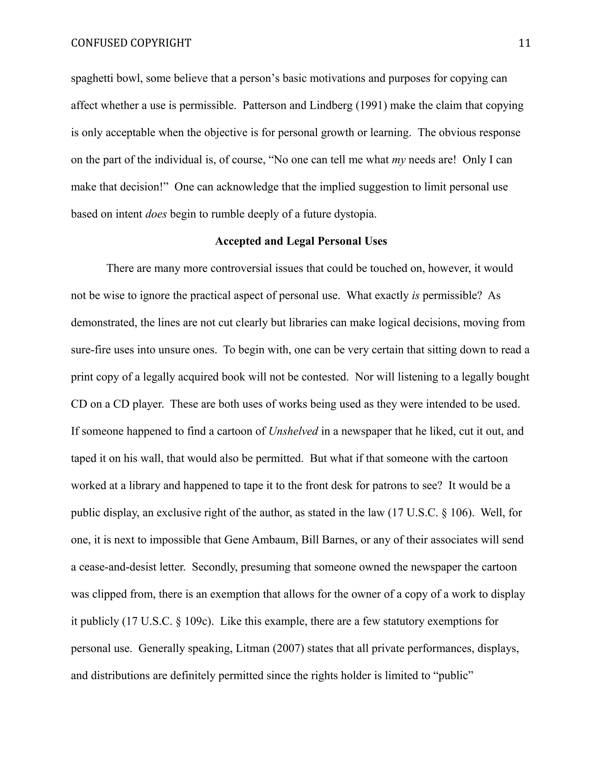 CONFUSED COPYRIGHT
spaghetti bowl, some believe that a person’s basic motivations and purposes for copying can
affect whether a use is permissible. Patterson and Lindberg (1991) make the claim that copying
is only acceptable when the objective is for personal growth or learning. The obvious response
on the part of the individual is, of course, “No one can tell me what my needs are! Only I can
make that decision!” One can acknowledge that the implied suggestion to limit personal use
based on intent does begin to rumble deeply of a future dystopia.
Accepted and Legal Personal Uses
There are many more controversial issues that could be touched on, however, it would
not be wise to ignore the practical aspect of personal use. What exactly is permissible? As
demonstrated, the lines are not cut clearly but libraries can make logical decisions, moving from
sure-fire uses into unsure ones. To begin with, one can be very certain that sitting down to read a
print copy of a legally acquired book will not be contested. Nor will listening to a legally bought
CD on a CD player. These are both uses of works being used as they were intended to be used.
If someone happened to find a cartoon of Unshelved in a newspaper that he liked, cut it out, and
taped it on his wall, that would also be permitted. But what if that someone with the cartoon
worked at a library and happened to tape it to the front desk for patrons to see? It would be a
public display, an exclusive right of the author, as stated in the law (17 U.S.C. § 106). Well, for
one, it is next to impossible that Gene Ambaum, Bill Barnes, or any of their associates will send
a cease-and-desist letter. Secondly, presuming that someone owned the newspaper the cartoon
was clipped from, there is an exemption that allows for the owner of a copy of a work to display
it publicly (17 U.S.C. § 109c). Like this example, there are a few statutory exemptions for
personal use. Generally speaking, Litman (2007) states that all private performances, displays,
and distributions are definitely permitted since the rights holder is limited to “public”
11
 
