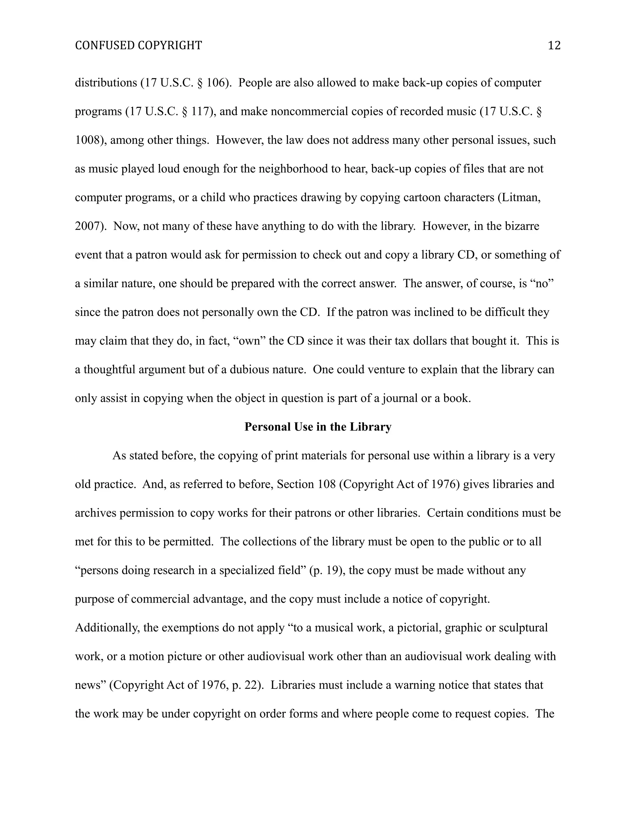 CONFUSED COPYRIGHT
distributions (17 U.S.C. § 106). People are also allowed to make back-up copies of computer
programs (17 U.S.C. § 117), and make noncommercial copies of recorded music (17 U.S.C. §
1008), among other things. However, the law does not address many other personal issues, such
as music played loud enough for the neighborhood to hear, back-up copies of files that are not
computer programs, or a child who practices drawing by copying cartoon characters (Litman,
2007). Now, not many of these have anything to do with the library. However, in the bizarre
event that a patron would ask for permission to check out and copy a library CD, or something of
a similar nature, one should be prepared with the correct answer. The answer, of course, is “no”
since the patron does not personally own the CD. If the patron was inclined to be difficult they
may claim that they do, in fact, “own” the CD since it was their tax dollars that bought it. This is
a thoughtful argument but of a dubious nature. One could venture to explain that the library can
only assist in copying when the object in question is part of a journal or a book.
Personal Use in the Library
As stated before, the copying of print materials for personal use within a library is a very
old practice. And, as referred to before, Section 108 (Copyright Act of 1976) gives libraries and
archives permission to copy works for their patrons or other libraries. Certain conditions must be
met for this to be permitted. The collections of the library must be open to the public or to all
“persons doing research in a specialized field” (p. 19), the copy must be made without any
purpose of commercial advantage, and the copy must include a notice of copyright.
Additionally, the exemptions do not apply “to a musical work, a pictorial, graphic or sculptural
work, or a motion picture or other audiovisual work other than an audiovisual work dealing with
news” (Copyright Act of 1976, p. 22). Libraries must include a warning notice that states that
the work may be under copyright on order forms and where people come to request copies. The
12
 