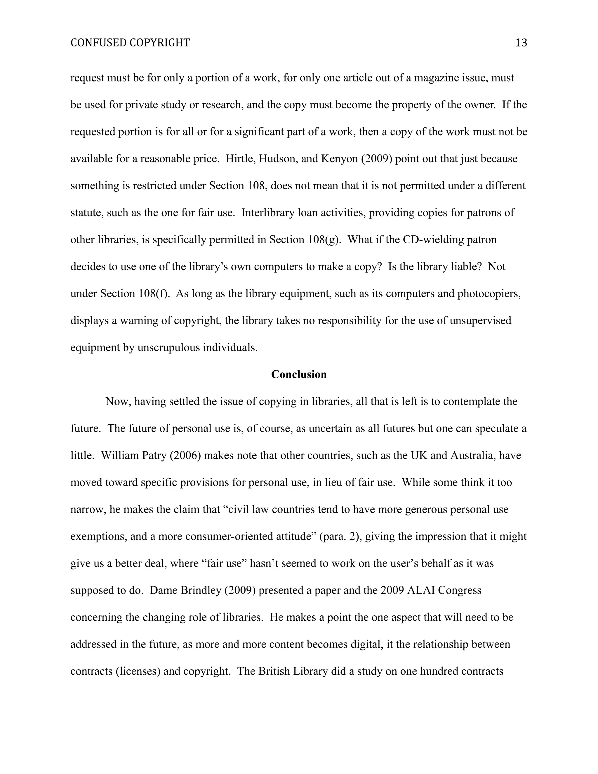 CONFUSED COPYRIGHT
request must be for only a portion of a work, for only one article out of a magazine issue, must
be used for private study or research, and the copy must become the property of the owner. If the
requested portion is for all or for a significant part of a work, then a copy of the work must not be
available for a reasonable price. Hirtle, Hudson, and Kenyon (2009) point out that just because
something is restricted under Section 108, does not mean that it is not permitted under a different
statute, such as the one for fair use. Interlibrary loan activities, providing copies for patrons of
other libraries, is specifically permitted in Section 108(g). What if the CD-wielding patron
decides to use one of the library’s own computers to make a copy? Is the library liable? Not
under Section 108(f). As long as the library equipment, such as its computers and photocopiers,
displays a warning of copyright, the library takes no responsibility for the use of unsupervised
equipment by unscrupulous individuals.
Conclusion
Now, having settled the issue of copying in libraries, all that is left is to contemplate the
future. The future of personal use is, of course, as uncertain as all futures but one can speculate a
little. William Patry (2006) makes note that other countries, such as the UK and Australia, have
moved toward specific provisions for personal use, in lieu of fair use. While some think it too
narrow, he makes the claim that “civil law countries tend to have more generous personal use
exemptions, and a more consumer-oriented attitude” (para. 2), giving the impression that it might
give us a better deal, where “fair use” hasn’t seemed to work on the user’s behalf as it was
supposed to do. Dame Brindley (2009) presented a paper and the 2009 ALAI Congress
concerning the changing role of libraries. He makes a point the one aspect that will need to be
addressed in the future, as more and more content becomes digital, it the relationship between
contracts (licenses) and copyright. The British Library did a study on one hundred contracts
13
 
