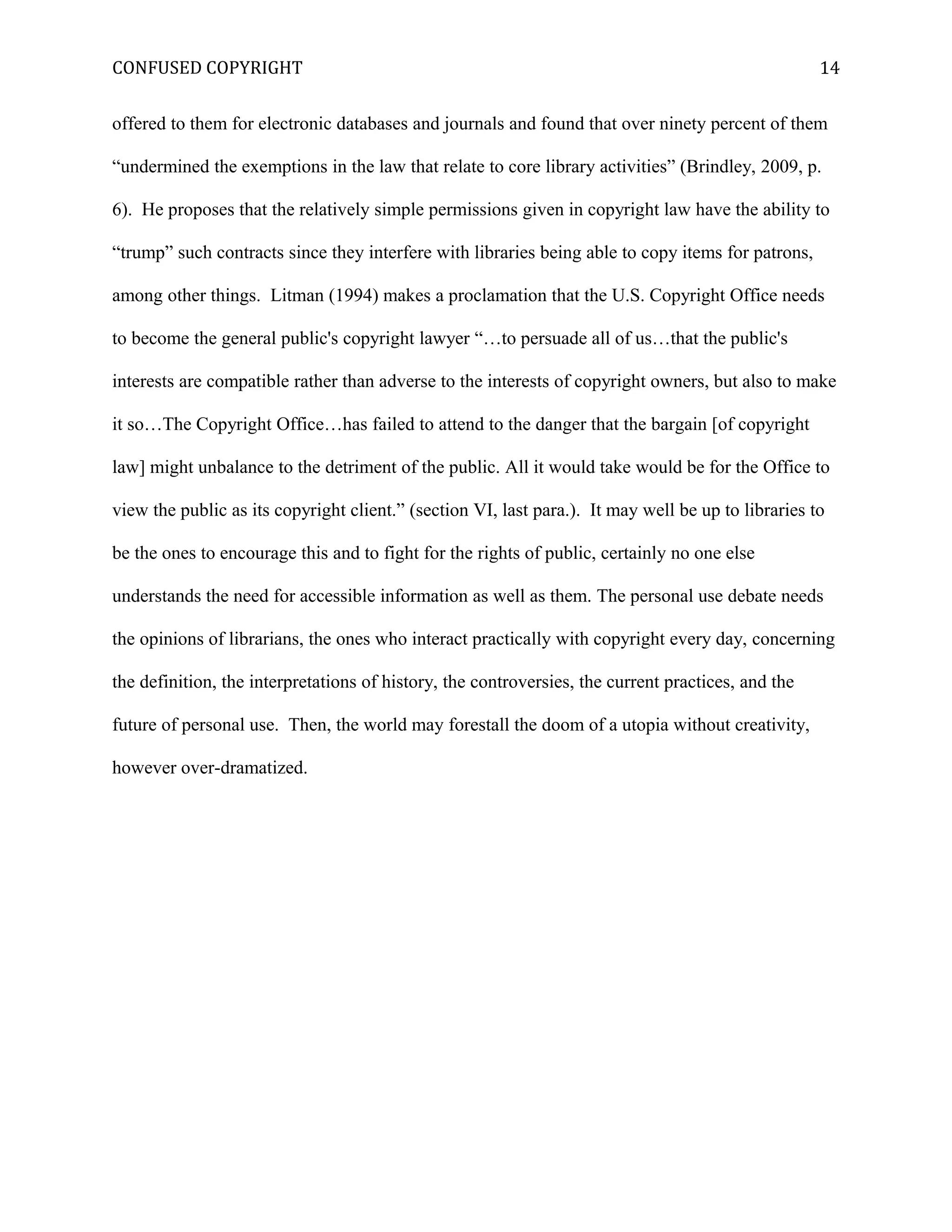 CONFUSED COPYRIGHT
offered to them for electronic databases and journals and found that over ninety percent of them
“undermined the exemptions in the law that relate to core library activities” (Brindley, 2009, p.
6). He proposes that the relatively simple permissions given in copyright law have the ability to
“trump” such contracts since they interfere with libraries being able to copy items for patrons,
among other things. Litman (1994) makes a proclamation that the U.S. Copyright Office needs
to become the general public's copyright lawyer “…to persuade all of us…that the public's
interests are compatible rather than adverse to the interests of copyright owners, but also to make
it so…The Copyright Office…has failed to attend to the danger that the bargain [of copyright
law] might unbalance to the detriment of the public. All it would take would be for the Office to
view the public as its copyright client.” (section VI, last para.). It may well be up to libraries to
be the ones to encourage this and to fight for the rights of public, certainly no one else
understands the need for accessible information as well as them. The personal use debate needs
the opinions of librarians, the ones who interact practically with copyright every day, concerning
the definition, the interpretations of history, the controversies, the current practices, and the
future of personal use. Then, the world may forestall the doom of a utopia without creativity,
however over-dramatized.
14
 