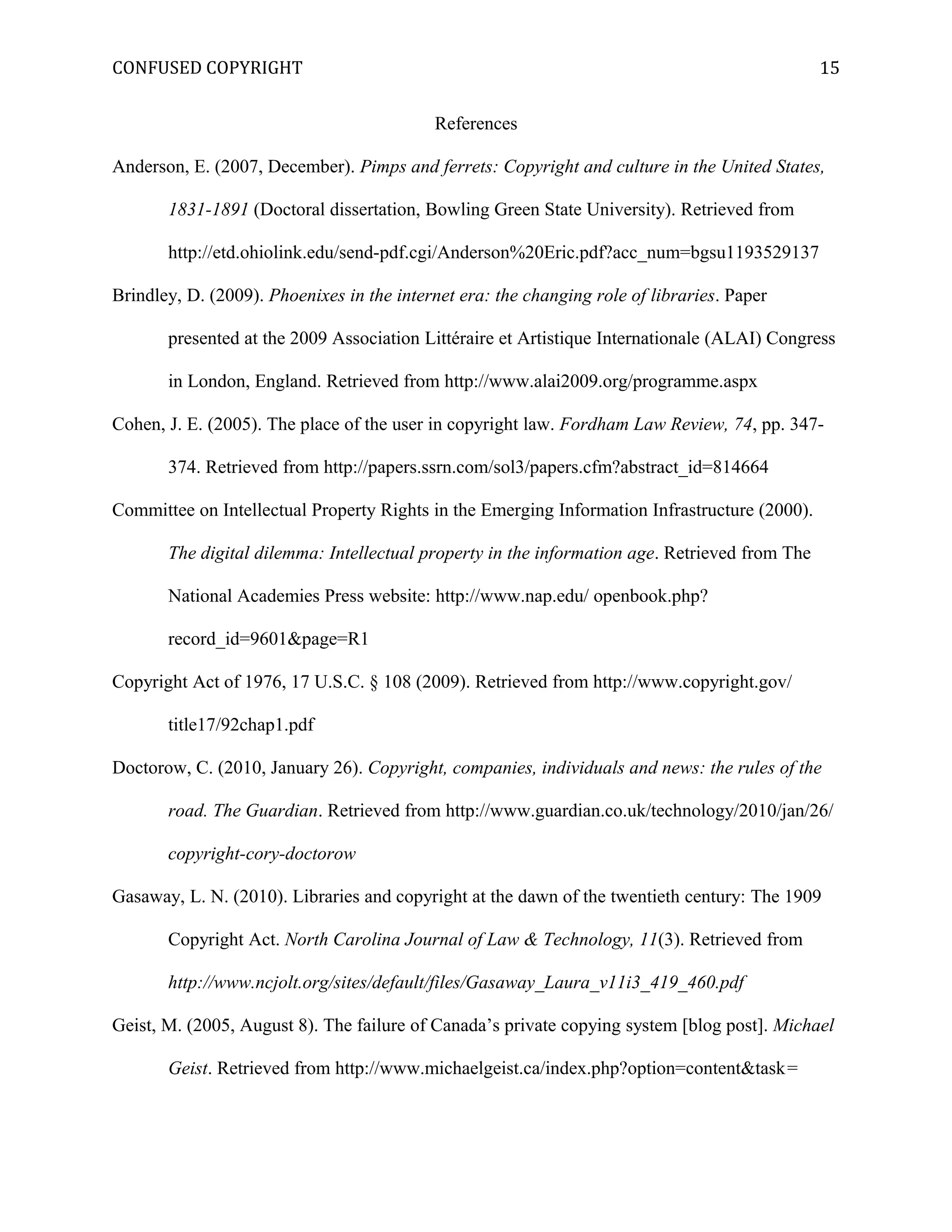 CONFUSED COPYRIGHT
References
Anderson, E. (2007, December). Pimps and ferrets: Copyright and culture in the United States,
1831-1891 (Doctoral dissertation, Bowling Green State University). Retrieved from
http://etd.ohiolink.edu/send-pdf.cgi/Anderson%20Eric.pdf?acc_num=bgsu1193529137
Brindley, D. (2009). Phoenixes in the internet era: the changing role of libraries. Paper
presented at the 2009 Association Littéraire et Artistique Internationale (ALAI) Congress
in London, England. Retrieved from http://www.alai2009.org/programme.aspx
Cohen, J. E. (2005). The place of the user in copyright law. Fordham Law Review, 74, pp. 347-
374. Retrieved from http://papers.ssrn.com/sol3/papers.cfm?abstract_id=814664
Committee on Intellectual Property Rights in the Emerging Information Infrastructure (2000).
The digital dilemma: Intellectual property in the information age. Retrieved from The
National Academies Press website: http://www.nap.edu/ openbook.php?
record_id=9601&page=R1
Copyright Act of 1976, 17 U.S.C. § 108 (2009). Retrieved from http://www.copyright.gov/
title17/92chap1.pdf
Doctorow, C. (2010, January 26). Copyright, companies, individuals and news: the rules of the
road. The Guardian. Retrieved from http://www.guardian.co.uk/technology/2010/jan/26/
copyright-cory-doctorow
Gasaway, L. N. (2010). Libraries and copyright at the dawn of the twentieth century: The 1909
Copyright Act. North Carolina Journal of Law & Technology, 11(3). Retrieved from
http://www.ncjolt.org/sites/default/files/Gasaway_Laura_v11i3_419_460.pdf
Geist, M. (2005, August 8). The failure of Canada’s private copying system [blog post]. Michael
Geist. Retrieved from http://www.michaelgeist.ca/index.php?option=content&task=
15
 