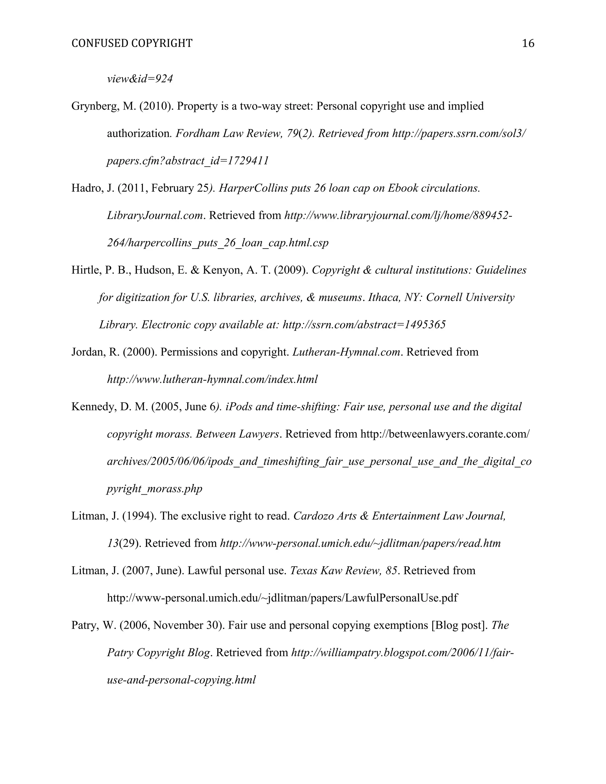 CONFUSED COPYRIGHT
view&id=924
Grynberg, M. (2010). Property is a two-way street: Personal copyright use and implied
authorization. Fordham Law Review, 79(2). Retrieved from http://papers.ssrn.com/sol3/
papers.cfm?abstract_id=1729411
Hadro, J. (2011, February 25). HarperCollins puts 26 loan cap on Ebook circulations.
LibraryJournal.com. Retrieved from http://www.libraryjournal.com/lj/home/889452-
264/harpercollins_puts_26_loan_cap.html.csp
Hirtle, P. B., Hudson, E. & Kenyon, A. T. (2009). Copyright & cultural institutions: Guidelines
for digitization for U.S. libraries, archives, & museums. Ithaca, NY: Cornell University
Library. Electronic copy available at: http://ssrn.com/abstract=1495365
Jordan, R. (2000). Permissions and copyright. Lutheran-Hymnal.com. Retrieved from
http://www.lutheran-hymnal.com/index.html
Kennedy, D. M. (2005, June 6). iPods and time-shifting: Fair use, personal use and the digital
copyright morass. Between Lawyers. Retrieved from http://betweenlawyers.corante.com/
archives/2005/06/06/ipods_and_timeshifting_fair_use_personal_use_and_the_digital_co
pyright_morass.php
Litman, J. (1994). The exclusive right to read. Cardozo Arts & Entertainment Law Journal,
13(29). Retrieved from http://www-personal.umich.edu/~jdlitman/papers/read.htm
Litman, J. (2007, June). Lawful personal use. Texas Kaw Review, 85. Retrieved from
http://www-personal.umich.edu/~jdlitman/papers/LawfulPersonalUse.pdf
Patry, W. (2006, November 30). Fair use and personal copying exemptions [Blog post]. The
Patry Copyright Blog. Retrieved from http://williampatry.blogspot.com/2006/11/fair-
use-and-personal-copying.html
16
 